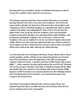 blessing until Jesus is glorified, whether in individual blessing or in church
revival. We would do well to study these two not yets.
The Emmaus experience had four characteristics thatmark every genuine
meeting with the Lord. First, it was true to the Scriptures. The risen Lord
reproved those disciples for being slow of heart to believe the prophets, and
"beginning at Moses andall the prophets, he expounded unto them in all the
scriptures the things concerning himself" (Luke 24:27). Not only does the
Spirit testify of our Lord, but so do the Scriptures. Our Lord openedthe
Scriptures, opened the disciples'eyes, and opened their understanding—and
He began by opening the Scriptures. We err because we know not the
Scriptures. Our eyes are holden if we do not searchthe Scriptures that testify
of Him. Betterto be slow of head to understand than slow of heart to believe!
The Scriptures are like a railroad track;some dear souls are like a locomotive
off the track, stuck in the mud, with only the whistle blowing.
Let it be noted that our Lord beganwith Moses. If men will not believe Moses
and the prophets, neither will they be persuaded though One rose from the
dead. Men who doubt or deny the inspiration of the Old Testamentpart
company with Jesus Christ. A genuine experience of Him begins with an open
Bible: "... faith cometh by hearing, and hearing by the word of God" (Romans
10:17). I do not agree with those who think we should not begin with the Bible
but should relate our experience when dealing with an unsaved man. Philip
beganat an Old Testamentverse and preached Jesus to the Ethiopian eunuch.
Our Lord defeatedthe devil with three verses from Deuteronomy. Our
weaponis the Word of God.
The living Word manifests Himself in line with the written Word. Any
spiritual experience that is not Bible-basedis not of God but of the devil. It
may be spiritual, but it is the wrong spirit!
 