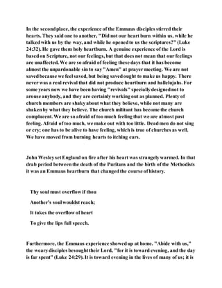 In the secondplace, the experience of the Emmaus disciples stirred their
hearts. They said one to another, "Did not our heart burn within us, while he
talkedwith us by the way, and while he openedto us the scriptures?" (Luke
24:32). He gave them holy heartburn. A genuine experience of the Lord is
basedon Scripture, not our feelings, but that does not mean that our feelings
are unaffected. We are so afraid of feeling these days that it has become
almost the unpardonable sin to say"Amen" at prayer meeting. We are not
savedbecause we feelsaved, but being savedought to make us happy. There
never was a real revival that did not produce heartburn and hallelujahs. For
some years now we have been having "revivals" speciallydesignednot to
arouse anybody, and they are certainly working out as planned. Plenty of
church members are shakyabout what they believe, while not many are
shakenby what they believe. The church militant has become the church
complacent. We are so afraid of too much feeling that we are almost past
feeling. Afraid of too much, we make out with too little. Deadmen do not sing
or cry; one has to be alive to have feeling, which is true of churches as well.
We have moved from burning hearts to itching ears.
John WesleysetEngland on fire after his heart was strangelywarmed. In that
drab period betweenthe death of the Puritans and the birth of the Methodists
it was an Emmaus heartburn that changedthe course ofhistory.
Thy soul must overflow if thou
Another's soulwouldst reach;
It takes the overflow of heart
To give the lips full speech.
Furthermore, the Emmaus experience showedup at home. "Abide with us,"
the wearydisciples besoughttheir Lord, "for it is toward evening, and the day
is far spent" (Luke 24:29). It is toward evening in the lives of many of us; it is
 