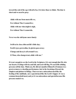 toward the end of the age with all of us. It is later than we think. The time is
short and we need to pray:
Abide with me from morn till eve,
For without Thee I cannotlive;
Abide with me when night is nigh,
For without Thee I cannotdie.
Neverwas the old hymn more timely:
Swift to its close ebbs out life's little day;
Earth's joys growndim, its glories pass away;
Change and decayis all around I see;
O Thou, who changestnot, abide with me."
It is not enough to see the Lord in the Scriptures. It is not enough that He stirs
our hearts. Feelings will rise and fall, and zeal will flag. We need His abiding
presence all the time. Mind you, He did not manifest Himself at Emmaus in a
greatsermon or a dazzling performance, but in the breaking of bread, the
simplest and plainest of things. That was not a miraculous meal like the
feeding of the multitude, nor a specialmeal like the Lord's Supper. It was a
common household meal, and yet it was miraculous and specialbecause His
presence made it so.
 