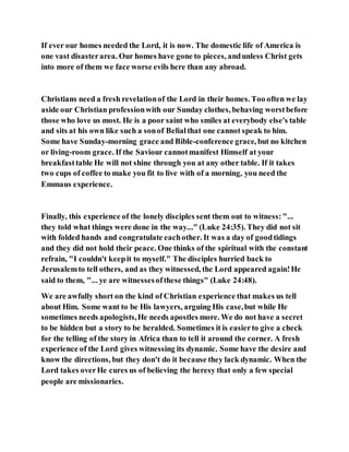 If ever our homes needed the Lord, it is now. The domestic life of America is
one vast disasterarea. Our homes have gone to pieces, andunless Christ gets
into more of them we face worse evils here than any abroad.
Christians need a fresh revelationof the Lord in their homes. Too often we lay
aside our Christian professionwith our Sunday clothes, behaving worstbefore
those who love us most. He is a poor saint who smiles at everybody else's table
and sits at his own like such a sonof Belialthat one cannot speak to him.
Some have Sunday-morning grace and Bible-conference grace, but no kitchen
or living-room grace. If the Saviour cannotmanifest Himself at your
breakfasttable He will not shine through you at any other table. If it takes
two cups of coffee to make you fit to live with of a morning, you need the
Emmaus experience.
Finally, this experience of the lonely disciples sent them out to witness:"...
they told what things were done in the way..." (Luke 24:35). They did not sit
with folded hands and congratulate eachother. It was a day of goodtidings
and they did not hold their peace. One thinks of the spiritual with the constant
refrain, "I couldn't keepit to myself." The disciples hurried back to
Jerusalemto tell others, and as they witnessed, the Lord appeared again!He
said to them, "... ye are witnessesofthese things" (Luke 24:48).
We are awfully short on the kind of Christian experience that makes us tell
about Him. Some want to be His lawyers, arguing His case,but while He
sometimes needs apologists,He needs apostles more. We do not have a secret
to be hidden but a story to be heralded. Sometimes it is easierto give a check
for the telling of the story in Africa than to tell it around the corner. A fresh
experience of the Lord gives witnessing its dynamic. Some have the desire and
know the directions, but they don't do it because they lack dynamic. When the
Lord takes overHe cures us of believing the heresy that only a few special
people are missionaries.
 