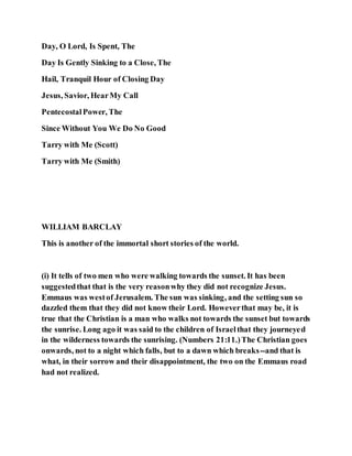 Day, O Lord, Is Spent, The
Day Is Gently Sinking to a Close, The
Hail, Tranquil Hour of Closing Day
Jesus, Savior, HearMy Call
PentecostalPower, The
Since Without You We Do No Good
Tarry with Me (Scott)
Tarry with Me (Smith)
WILLIAM BARCLAY
This is another of the immortal short stories of the world.
(i) It tells of two men who were walking towards the sunset. It has been
suggestedthat that is the very reasonwhy they did not recognize Jesus.
Emmaus was westof Jerusalem. The sun was sinking, and the setting sun so
dazzled them that they did not know their Lord. Howeverthat may be, it is
true that the Christian is a man who walks not towards the sunset but towards
the sunrise. Long ago it was said to the children of Israelthat they journeyed
in the wilderness towards the sunrising. (Numbers 21:11.)The Christian goes
onwards, not to a night which falls, but to a dawn which breaks--and that is
what, in their sorrow and their disappointment, the two on the Emmaus road
had not realized.
 