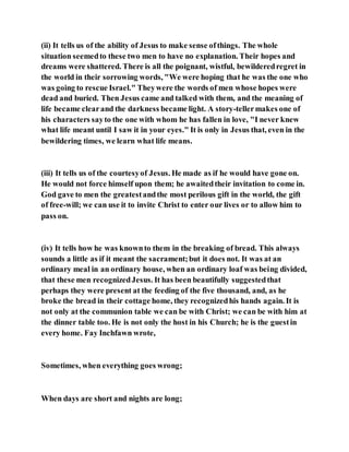 (ii) It tells us of the ability of Jesus to make sense ofthings. The whole
situation seemedto these two men to have no explanation. Their hopes and
dreams were shattered. There is all the poignant, wistful, bewilderedregret in
the world in their sorrowing words, "We were hoping that he was the one who
was going to rescue Israel." Theywere the words of men whose hopes were
dead and buried. Then Jesus came and talked with them, and the meaning of
life became clearand the darkness became light. A story-tellermakes one of
his characters sayto the one with whom he has fallen in love, "I never knew
what life meant until I saw it in your eyes." It is only in Jesus that, even in the
bewildering times, we learn what life means.
(iii) It tells us of the courtesyof Jesus. He made as if he would have gone on.
He would not force himself upon them; he awaitedtheir invitation to come in.
God gave to men the greatestandthe most perilous gift in the world, the gift
of free-will; we can use it to invite Christ to enter our lives or to allow him to
pass on.
(iv) It tells how he was knownto them in the breaking of bread. This always
sounds a little as if it meant the sacrament;but it does not. It was at an
ordinary meal in an ordinary house, when an ordinary loaf was being divided,
that these men recognizedJesus. It has been beautifully suggestedthat
perhaps they were present at the feeding of the five thousand, and, as he
broke the bread in their cottage home, they recognizedhis hands again. It is
not only at the communion table we can be with Christ; we can be with him at
the dinner table too. He is not only the host in his Church; he is the guestin
every home. Fay Inchfawn wrote,
Sometimes, when everything goes wrong;
When days are short and nights are long;
 