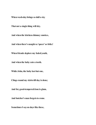 When wash-day brings so dull a sky
That not a single thing will dry.
And when the kitchen chimney smokes,
And when there's naught so 'queer' as folks!
When friends deplore my faded youth,
And when the baby cuts a tooth.
While John, the baby last but one,
Clings round my skirts till day is done;
And fat, good-temperedJane is glum,
And butcher's man forgets to come.
Sometimes I sayon days like these,
 
