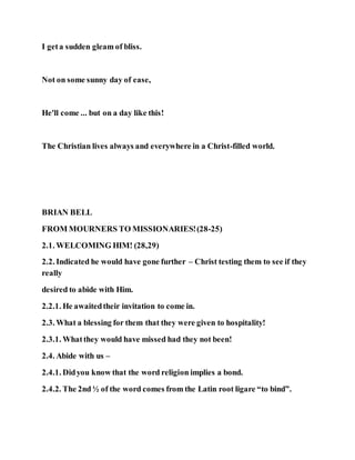 I geta sudden gleam of bliss.
Not on some sunny day of ease,
He'll come ... but on a day like this!
The Christian lives always and everywhere in a Christ-filled world.
BRIAN BELL
FROM MOURNERS TO MISSIONARIES!(28-25)
2.1. WELCOMING HIM! (28,29)
2.2. Indicated he would have gone further – Christ testing them to see if they
really
desired to abide with Him.
2.2.1. He awaitedtheir invitation to come in.
2.3. What a blessing for them that they were given to hospitality!
2.3.1. Whatthey would have missed had they not been!
2.4. Abide with us –
2.4.1. Didyou know that the word religion implies a bond.
2.4.2. The 2nd ½ of the word comes from the Latin root ligare “to bind”.
 