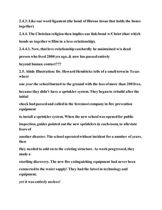 2.4.3. Like our word ligament (the bond of fibrous tissue that holds the bones
together)
2.4.4. The Christian religion then implies our link/bond w/Christ (that which
bonds us togetherw/Him in a love-relationship).
2.4.4.1. Now, thatlove-relationship canhardly be maintained w/a dead
person who lived 2000 yrs ago, & now has passedentirely
beyond human contact???
2.5. Abide Illustration: Dr. Howard Hendricks tells of a small town in Texas
where
one year the schoolburned to the ground with the loss ofmore than 200 lives,
because they didn’t have a sprinkler system. They beganto rebuild after the
initial
shock had passedand calledin the foremostcompany in fire prevention
equipment
to install a sprinkler system. When the new schoolwas openedfor public
inspection, guides pointed out the new sprinklers in eachroom, to alleviate
fears of
another disaster. The school operatedwithout incident for a number of years,
then
they needed to add on to the existing structure. As work progressed, they
made a
startling discovery. The new fire extinguishing equipment had never been
connectedto the water supply! They had the latestin technologyand
equipment,
yet it was entirely useless!
 