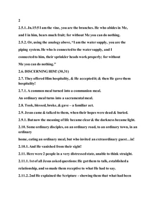 2
2.5.1. Jn.15:5 I am the vine, you are the branches. He who abides in Me,
and I in him, bears much fruit; for without Me you can do nothing.
2.5.2. Or, using the analogyabove, “I am the water supply, you are the
piping system. He who is connectedto the watersupply, and I
connectedto him, their sprinkler heads work properly; for without
Me you can do nothing.”
2.6. DISCERNING HIM! (30,31)
2.7. They offered Him hospitality, & He acceptedit; & then He gave them
hospitality!
2.7.1. A common meal turned into a communion meal.
An ordinary meal turns into a sacramentalmeal.
2.8. Took, blessed, broke, & gave – a familiar act.
2.9. Jesus came & talked to them, when their hopes were dead & buried.
2.9.1. Butnow the meaning of life became clear& the darkness became light.
2.10. Some ordinary disciples, on an ordinary road, to an ordinary town, in an
ordinary
home, eating an ordinary meal, but who invited an extraordinary guest…in!
2.10.1.And He vanished from their sight!
2.11. Here were 2 people in a very distressedstate, unable to think straight.
2.11.1.1stof all Jesus askedquestions:He gotthem to talk, establisheda
relationship, and so made them receptive to what He had to say.
2.11.2.2nd He explained the Scripture - showing them that what had been
 