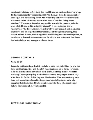 passionately, indeedbefore their lips could frame an exclamationof surprise,
He had vanished; He "became invisible" to them, as it reads, passing out of
their sight like a dissolving cloud. And when they did recoverthemselves it
was not to speak His name-there was no need of that-but to say one to
another, "Was not our heart burning within us while He spake to us in the
way, while He opened to us the Scriptures?" It was to them a bright
Apocalypse, "the Revelationof Jesus Christ," who was dead, and is alive for
evermore; and all forgetful of their errand, and though it is evening, they
leave Emmans at once, their winged feet not heeding the sixty furlongs now, as
they haste to Jerusalemto announce to the eleven, and to the rest, that Jesus
has indeed risen, and has appeared unto them.
THOMAS CONSTABLE
Verse 28-29
Jesus did not force these disciples to believe or to entertain Him. He whetted
their spiritual appetites and then left those decisions up to them. However,
God"s Spirit had been at work in their hearts, and they did not resist His
working. Consequentlythey wanted to hear more. They urged Him to stay
with them for further fellowship and illumination. This was obviously more
than just a gracious offerreflecting easternhospitality. Jesus naturally
acceptedtheir invitation. He always gives more to those who receive and
believe His words (cf. Revelation3:20).
HOW CLOSE IS GOD TO MAN
 