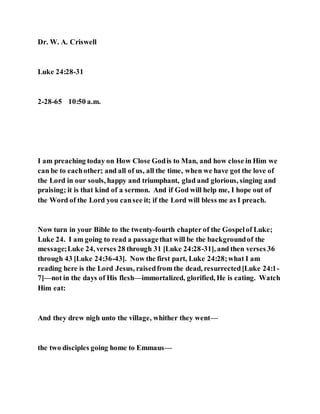 Dr. W. A. Criswell
Luke 24:28-31
2-28-65 10:50 a.m.
I am preaching today on How Close Godis to Man, and how close in Him we
can be to eachother; and all of us, all the time, when we have got the love of
the Lord in our souls, happy and triumphant, glad and glorious, singing and
praising; it is that kind of a sermon. And if God will help me, I hope out of
the Word of the Lord you cansee it; if the Lord will bless me as I preach.
Now turn in your Bible to the twenty-fourth chapter of the Gospelof Luke;
Luke 24. I am going to read a passagethat will be the backgroundof the
message;Luke 24, verses 28 through 31 [Luke 24:28-31], and then verses 36
through 43 [Luke 24:36-43]. Now the first part, Luke 24:28;what I am
reading here is the Lord Jesus, raisedfrom the dead, resurrected[Luke 24:1-
7]—not in the days of His flesh—immortalized, glorified, He is eating. Watch
Him eat:
And they drew nigh unto the village, whither they went—
the two disciples going home to Emmaus—
 