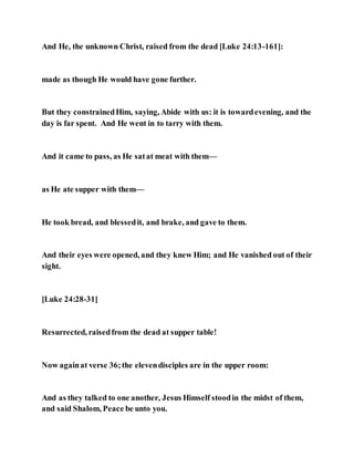 And He, the unknown Christ, raised from the dead [Luke 24:13-161]:
made as though He would have gone further.
But they constrainedHim, saying, Abide with us: it is towardevening, and the
day is far spent. And He went in to tarry with them.
And it came to pass, as He satat meat with them—
as He ate supper with them—
He took bread, and blessedit, and brake, and gave to them.
And their eyes were opened, and they knew Him; and He vanished out of their
sight.
[Luke 24:28-31]
Resurrected, raisedfrom the dead at supper table!
Now againat verse 36;the elevendisciples are in the upper room:
And as they talked to one another, Jesus Himself stoodin the midst of them,
and said Shalom, Peace be unto you.
 