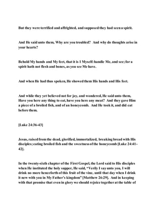 But they were terrified and affrighted, and supposed they had seena spirit.
And He said unto them, Why are you troubled? And why do thoughts arise in
your hearts?
Behold My hands and My feet, that it is I Myself:handle Me, and see;for a
spirit hath not flesh and bones, as you see Me have.
And when He had thus spoken, He showedthem His hands and His feet.
And while they yet believed not for joy, and wondered, He said unto them,
Have you here any thing to eat, have you here any meat? And they gave Him
a piece of a broiled fish, and of an honeycomb. And He took it, and did eat
before them.
[Luke 24:36-43]
Jesus, raisedfrom the dead, glorified, immortalized, breaking bread with His
disciples;eating broiled fish and the sweetnessofthe honeycomb [Luke 24:41-
42].
In the twenty-sixth chapter of the First Gospel, the Lord said to His disciples
when He instituted the holy supper, He said, “Verily I sayunto you, I will
drink no more henceforth of this fruit of the vine, until that day when I drink
it new with you in My Father’s kingdom” [Matthew 26:29]. And in keeping
with that promise that even in glory we should rejoice togetherat the table of
 