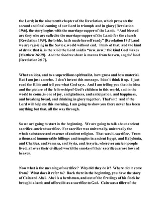 the Lord; in the nineteenth chapter of the Revelation, which presents the
secondand final coming of our Lord in triumph and in glory [Revelation
19:6], the story begins with the marriage supper of the Lamb. “And blessed
are they who are calledto the marriage supper of the Lamb for the church
[Revelation19:9], the bride, hath made herself ready” [Revelation19:7], and
we are rejoicing in the Savior, world without end. Think of that, and the kind
of drink that is, is the kind the Lord saidis “new, new,” the kind God makes
[Matthew 26:29]. And the food we share is manna from heaven, angels’food
[Revelation2:17].
What an idea, and to a supercilious spiritualist, how gross and how material.
But I am just an echo. I don’t invent this message. Idon’t think it up. I just
read the Bible and tell you what God says. And I am telling you that the idea
and the picture of the fellowshipof God’s children in this world, and in the
world to come, is one of joy, and gladness, and anticipation, and happiness,
and breaking bread, and drinking in glory together. That’s it! And if the
Lord will help me this morning, I am going to show you there never has been
anything but that, all the way through.
So we are going to start in the beginning. We are going to talk about ancient
sacrifice, ancientsacrifice. Forsacrifice was universally, universally the
whole substance and essence ofancientreligion. That was it, sacrifice. From
a thousand innumerable hilltops and temples in ancient Egypt, and Babylonia,
and Chaldea, and Samara, and Syria, and Assyria, whereverancient people
lived, all over their civilized world the smoke of their sacrificesarose toward
heaven.
Now what is the meaning of sacrifice? Whydid they do it? Where did it come
from? What does it refer to? Back there in the beginning, you have the story
of Cain and Abel. Abel is a herdsman, and out of the firstlings of his flock he
brought a lamb and offered it as a sacrifice to God. Cain was a tiller of the
 