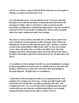 soil. He was a farmer, and out of the firstfruits of his increase he brought an
offering, a sacrifice to God [Genesis 4:2-4].
Now what did that mean? And why did they do it? We haven’t time this
morning even to walk into the library to look at the books that discuss the
meaning of sacrifice. Butas I read and as I study, it seems to me that
practically everything that a scholarly theologianwill say, why men sacrificed,
and what it refers to, practically everything they will say can be consigned
under four topics, summarized under four headings.
One: there are many scholars who think that sacrifice means a gift to God.
And certainly the words translated sacrifice meangift. Many of them do.
Minchah, the word for sacrifice literally means “gift.” Korban, a word for
sacrifice in the ancient Hebrew Bible, means “gift.” So they are certainly
correct, those who believe that a sacrifice was a gift to God. Out of the
firstlings of his flock, Abel brought a gift to the Lord, and out of the fruit of
his field, Cain brought a gift to the Lord [Genesis 4:3-4]. All right, that is one
theory.
A secondtheory of the meaning of sacrifice was one of propitiation; seeking to
get the god propitious toward the man, to send him rain or to bless him with
health or with increase, to make the Lord Godor their gods propitious,
favorably disposed. All right, that is a secondtheory.
A third theory of the meaning of sacrifice is one summed up in the word
expiation, the washing awayof our sins. A sinner man full of guilt would
come before his God and offer a sacrifice as expiation of his sins. And
certainly that is true. For over the head of the sacrificialanimal the sinner
confessedhis sins, and when the sacrificialanimal died it was as though
atonement had been made for the sinner [Leviticus 4:26-31].
 