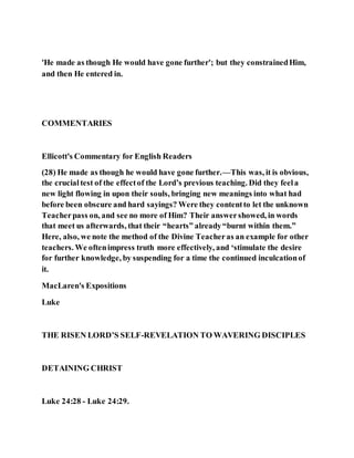 'He made as though He would have gone further'; but they constrainedHim,
and then He entered in.
COMMENTARIES
Ellicott's Commentary for English Readers
(28) He made as though he would have gone further.—This was, it is obvious,
the crucialtest of the effectof the Lord’s previous teaching. Did they feela
new light flowing in upon their souls, bringing new meanings into what had
before been obscure and hard sayings? Were they contentto let the unknown
Teacherpass on, and see no more of Him? Their answershowed, in words
that meet us afterwards, that their “hearts” already“burnt within them.”
Here, also, we note the method of the Divine Teacheras an example for other
teachers. We oftenimpress truth more effectively, and ‘stimulate the desire
for further knowledge, by suspending for a time the continued inculcationof
it.
MacLaren's Expositions
Luke
THE RISEN LORD’S SELF-REVELATION TO WAVERING DISCIPLES
DETAINING CHRIST
Luke 24:28 - Luke 24:29.
 