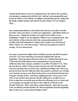 And the fourth theory is one of a communal meal. The offerer, the sacrificer,
was sharing a common meal with his God. And the Lord consumed His part
by fire [Leviticus 3:3-5], and the worshipper consumedhis part by eating with
his family, and his friends, and with the Lord [Leviticus 7:15-16, Numbers
28:2]. .
One common denominator in all of those four theories of sacrifice, it is this:
no matter what your theory, or what your explanation—and I think all four of
them are true. I think the sacrifice was a gift to God, I think it was a
propitiation, I think it was an expiation, I think it was a communal meal. But
out of all four of those theories, this is the common denominator of all
sacrifice and of all explanations: namely, that sacrifice was a shared meal.
That’s what it was. Isn’t that strange? Well, I am not going to saythat is
strange. It was a shared meal.
Now may I come to the outline of the sacrificialsystemin the Old Testament
in Israel? Let’s start with Moses, becausehe originated the Mosaic
legislation. Moses goes up to Pharaoh, and he says to King Pharaoh, he says,
“The Lord God of the Hebrews has commanded us to go out into the
wilderness three days’ journey, and there to sacrifice” [Exodus 5:1-3]. Then
the next time he said it, “There to make a feastto our God” [Exodus 10:9].
And you remember the rest of the story: and Pharaoh finally said, “Well, you
just go out there into the wilderness three days journey and there you worship
your God, but you leave your flocks and you leave your herds back home here
in Egypt” [Exodus 10:24]. And Moses repliedand said, “Notso, not so! For
when we go out three days journey into the wilderness to sacrifice for our
God, we must have our herds and our flocks forofferings, for it is a feast, and
we are going to eattogetherout there in the wilderness with our Lord”
[Exodus 10:25-26]. That’s whatMoses saidto Pharaoh. And when you come
to the sacrificialsystemitself under the Mosaic legislation, from the beginning
that is what it was, a sharedmeal [Numbers 28:2]. .
 
