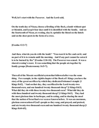 Well, let’s start with the Passover. And the Lord said,
On the tenth day of Nisan, choose a firstling of the flock, a lamb without spot
or blemish, and keepit four days until it is identified with the family. And on
the fourteenth of Nisan, at evening, slay it; sprinkle the blood on the lintels
and on the door posts in the form of a cross.
[Exodus 12:3-7]
And then, what do you do with the lamb? “You roastit in fire and eatit; and
no part of it is to remain until the morning. And if any part cannot be eaten it
is to be burned by fire” [Exodus 12:8-10]. The Passoverwas a meal. It was a
shared evening’s roast. It was something that the people ate together by
family groups [Deuteronomy 16:5-7].
Then all of the Mosaic sacrificialsystemthat followedafter was the same
thing. Forexample, in the eighth chapter of the Book of1 Kings you have the
story of the greatsacrifices by which they dedicatedSolomon’s temple [1
Kings 8:62]. “And on that day, they sacrificedto the Lord twenty-two
thousand oxen, and one hundred twenty thousand sheep” [1 Kings 8:63].
What did they do with those twenty-two thousand oxen? What did they do
with those hundred and twenty thousand sheep? [1 Kings 8:63]. They had
the most glorious time in barbeque, and in eating, and in sharing the meal
that the nation of Israelhad ever seenor known before. It was an enormous,
glorious convocationofGod’s people as they sang, and prayed, and praised,
and ate twenty-two thousand oxen and one hundred twenty thousand sheep[1
Kings 8:64-65].
 