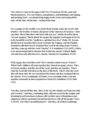 Now when we come to the pages ofthe New Testament, it is the same and
identical pattern. It is one of glory, and gladness, and hallelujah, and singing,
and praising God––everybodybeing happy in the Lord, and eating all the
time, all the time, all the time—eating all the time.
For example, in the twelfth verse of the Book ofJude, Jude, the Lord’s half
brother—the brother of James, the pastor of the church at Jerusalem—Jude
says that “these folks there who feastwith you are,” and he describes them,
“in your agapais,” thatis plural for agape;the singular word agape in Greek
is the beautiful word for “godlylove, spiritual love, love” [Jude 12] Jerome
did his best to translate that Greek word into the Vulgate, and the English
translators did their best to translate that word in the King James Version.
And they came up with the word “charity” [1 Corinthians 13:13, KJV], which
to us means being kind to the poor but in that day meant “refined, highly
celestial, heavenlyaffection, love, charity, charitas [1 Corinthians 13:13].
Well, agape, they took that word “love” and they made it mean “a feast.”
When God’s children all came togetherthey shared an agape, a feast. They
loved one another, and they loved the Lord, and they ate together. That’s
what the Lord did with them in the days of His flesh. That’s what the Lord
did with them after He was raisedfrom the dead, and they continued that in
the church. Every community of Christ, every assemblyof the Lord met
togetherconstantly in those agapais love feasts [1 Corinthians 11:33, Jude
1:12].
Now they started off like that. Here is the waythe chapter on Pentecostends,
and I read it: “And they, continuing daily with one accordin the temple, and
breaking bread from house to house, did eattheir meat with gladness and
singleness ofheart, praising God and having favor with all the people” [Acts
2: 46-47]. Isn’t that a beautiful picture? And they, all of them continuing
 