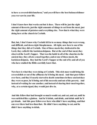 to have a covered-dish luncheon,” and you will have the best balanceddinner
you ever saw in your life.
I don’t know how that works out but it does. There will be just the right
amount of desserts, justthe right amounts of things to eat from the meat, just
the right amount of potatoes and everything else. Now that is what they were
doing here at the church in Corinth.
But, but, I don’t know why Corinth fell in to so many things that were wrong,
and difficult, and down right blasphemous. All right, now here is one of the
things that they did at Corinth. One of those meals they dedicatedto the
Lord, they calledit the kuriakondeipnon. But at the end of that meal, they
observedthe Lord’s Supper. That was the habit in all of the churches in the
ancient day; they all ate a meal together, and at one of those meals, the
kuriakondeipnon, they had the Lord’s Supper at the end of it; and all of you
who have studied the Bible carefully know that.
Now here is what they were doing at Corinth. This rich man would bring his
covereddish or out of the affluence he’d bring his meal. And that poor fellow
over here, and they’d nearly starved to death sometimes in those ancientdays
they were so poor, he’d bring out of his necessityand out of his poverty. And
instead of waiting for one another, and instead of sharing their meal together,
why, at a certainsignal, they would just dive in.
And this fellow that had brought so much would eat, and eat, and eat, until he
was surfeited like a glutton. And he’d drink, and drink, and drink until he’d
get drunk. And this poor fellow over here who didn’t have anything, and that
one over there had less than that. He didn’t have anything to eat, and he
didn’t have anything to drink.
 