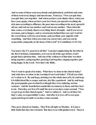 And so some of them went awaydrunk and gluttonized, surfeited; and some
of them went away hungry and unwelcome. Paulsays, “Now you quit that,
you quit that, you stop that. And when you have your dinner there, when you
have your agape, whenyou have your love feast, you spread everything the
rich man according to affluence, the poor man according to his need, spread it
all out, and wait on one another, and wait on one another. Then when the
time comes, everybody shares everything that is brought. And if you are so
ravenous, and so hungry, and so voraciouslyinclined that you can’t wait for
the restof them, well you eatat home, and you blunt your appetite with
something. And then when you come you canact nice, and you can be
respectable, andgentle, in the house of the Lord” [1 Corinthians 11:33-34].
You know why I’ve gone in to all this? I am just emphasizing the factthat in
the first Christian communities, as it was in all of the ages before, God’s
people had a glorious time. And one of the evidences of that time was their
being together, eating together, praising God together, singing together, just
being happy in the Lord. Now that’s the Bible.
Now I want to speak of us today. What have we done to the church today?
And what have we done to the worship of our Lord today? I’ll tell you what
we’ve done to it. By and large, looking over the whole mass of it, by and large
it is killed dead like a corpse, and rote, dry like a potsherd. And by and large
the greatpopulus goes to church as though they were enduring an iron
sentence. And the benediction sounds like an amnesty to them, and they beat
it out. Then they are free of it until the next seven days comes around. “Now
we got to go to that church again.” And we endure it. And we sit there for
duty’s sake, orrespectability’s sake. And after it is over, off we are gone
againand forgetit until sevendays comes around.
They go to church on Sunday. They’ll be all right on Monday. It is just a
little habit that they have formed. But there is no wild gladness in it. There is
 
