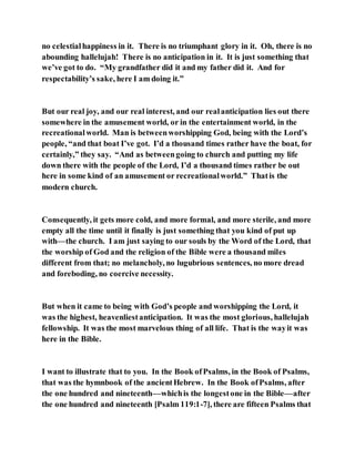 no celestialhappiness in it. There is no triumphant glory in it. Oh, there is no
abounding hallelujah! There is no anticipation in it. It is just something that
we’ve got to do. “My grandfather did it and my father did it. And for
respectability’s sake, here I am doing it.”
But our real joy, and our real interest, and our realanticipation lies out there
somewhere in the amusement world, or in the entertainment world, in the
recreationalworld. Man is betweenworshipping God, being with the Lord’s
people, “and that boat I’ve got. I’d a thousand times rather have the boat, for
certainly,” they say. “And as betweengoing to church and putting my life
down there with the people of the Lord, I’d a thousand times rather be out
here in some kind of an amusement or recreationalworld.” Thatis the
modern church.
Consequently, it gets more cold, and more formal, and more sterile, and more
empty all the time until it finally is just something that you kind of put up
with––the church. I am just saying to our souls by the Word of the Lord, that
the worship of God and the religion of the Bible were a thousand miles
different from that; no melancholy, no lugubrious sentences, no more dread
and foreboding, no coercive necessity.
But when it came to being with God’s people and worshipping the Lord, it
was the highest, heavenliestanticipation. It was the most glorious, hallelujah
fellowship. It was the most marvelous thing of all life. That is the wayit was
here in the Bible.
I want to illustrate that to you. In the Book ofPsalms, in the Book of Psalms,
that was the hymnbook of the ancientHebrew. In the Book ofPsalms, after
the one hundred and nineteenth––whichis the longestone in the Bible––after
the one hundred and nineteenth [Psalm 119:1-7], there are fifteen Psalms that
 