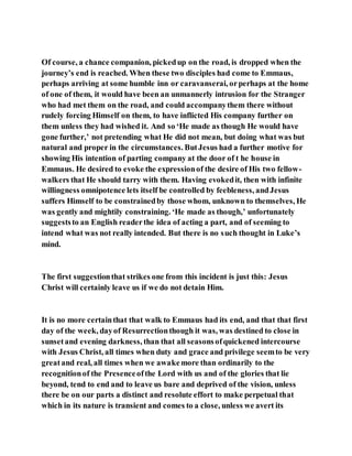 Of course, a chance companion, pickedup on the road, is dropped when the
journey’s end is reached. When these two disciples had come to Emmaus,
perhaps arriving at some humble inn or caravanserai, orperhaps at the home
of one of them, it would have been an unmannerly intrusion for the Stranger
who had met them on the road, and could accompanythem there without
rudely forcing Himself on them, to have inflicted His company further on
them unless they had wished it. And so ‘He made as though He would have
gone further,’ not pretending what He did not mean, but doing what was but
natural and proper in the circumstances. ButJesus had a further motive for
showing His intention of parting company at the door of t he house in
Emmaus. He desired to evoke the expressionof the desire of His two fellow-
walkers that He should tarry with them. Having evokedit, then with infinite
willingness omnipotence lets itself be controlled by feebleness, andJesus
suffers Himself to be constrainedby those whom, unknown to themselves, He
was gently and mightily constraining. ‘He made as though,’ unfortunately
suggeststo an English readerthe idea of acting a part, and of seeming to
intend what was not really intended. But there is no such thought in Luke’s
mind.
The first suggestionthat strikes one from this incident is just this: Jesus
Christ will certainly leave us if we do not detain Him.
It is no more certainthat that walk to Emmaus had its end, and that that first
day of the week, dayof Resurrectionthough it was, was destined to close in
sunsetand evening darkness, than that all seasonsofquickened intercourse
with Jesus Christ, all times when duty and grace and privilege seemto be very
greatand real, all times when we awakemore than ordinarily to the
recognitionof the Presenceofthe Lord with us and of the glories that lie
beyond, tend to end and to leave us bare and deprived of the vision, unless
there be on our parts a distinct and resolute effort to make perpetual that
which in its nature is transient and comes to a close, unless we avert its
 