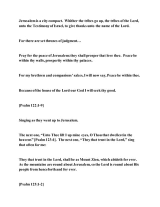 Jerusalemis a city compact. Whither the tribes go up, the tribes of the Lord,
unto the Testimonyof Israel, to give thanks unto the name of the Lord.
For there are set thrones of judgment…
Pray for the peace of Jerusalem:they shall prosper that love thee. Peace be
within thy walls, prosperity within thy palaces.
For my brethren and companions’ sakes, Iwill now say, Peace be within thee.
Becauseofthe house of the Lord our God I will seek thy good.
[Psalm 122:1-9]
Singing as they went up to Jerusalem.
The next one, “Unto Thee lift I up mine eyes, O Thou that dwellestin the
heavens” [Psalm123:1]. The next one, “Theythat trust in the Lord,” sing
that often for me:
They that trust in the Lord, shall be as Mount Zion, which abideth for ever.
As the mountains are round about Jerusalem, so the Lord is round about His
people from henceforthand for ever.
[Psalm 125:1-2]
 
