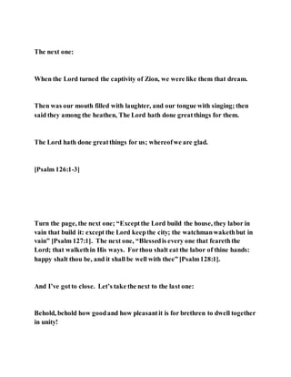The next one:
When the Lord turned the captivity of Zion, we were like them that dream.
Then was our mouth filled with laughter, and our tongue with singing; then
said they among the heathen, The Lord hath done greatthings for them.
The Lord hath done greatthings for us; whereofwe are glad.
[Psalm 126:1-3]
Turn the page, the next one; “Exceptthe Lord build the house, they labor in
vain that build it: except the Lord keepthe city; the watchmanwakethbut in
vain” [Psalm 127:1]. The next one, “Blessedis every one that feareththe
Lord; that walkethin His ways. Forthou shalt eat the labor of thine hands:
happy shalt thou be, and it shall be well with thee” [Psalm128:1].
And I’ve gotto close. Let’s take the next to the last one:
Behold, behold how goodand how pleasantit is for brethren to dwell together
in unity!
 