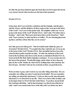 It is like the precious ointment upon the head, that ran down upon the beard,
even Aaron’s beard: that ran down to the hem of his garments.
[Psalm 133:1-2]
Listen man, don’t you catchthe exaltation, and the triumph, and the glory,
and the victory, and the gladness, in those songs as they went up to the house
of the Lord? Can’t you as that psalm said. My neighbor saidto me “Let us
go up to the house of the Lord” [Psalm 122:1]. And I said, “I’d rather take a
beating.” And I said, “But I gota boat down there on the DeadSea.” ButI
said, “I gota journey to make up there to Galilee. We are shooting pheasants
up there, and they tell me that they are in season.”
Isn’t this great, isn’t this great? “Our feetshall stand within thy gates, O
Jerusalem” [Psalm122:2]. “I was gladwhen they said unto me, Let us go up
to the house of the Lord” [Psalm 122:1]. How beautiful and how heavenly,
when brethren gather togetherin unity. It is like the ointment of the Lord
God on the head that runs down on the beard, so abundant [Psalm133:1-2].
God sent forth His Holy Spirit of gladness and glory. It even reaches downto
the hem of the garment. Wonderful, happy, glad; rather be here than any
place in the world. Ratherdo what I do for nothing than what anybody else
does for pay. Justdon’t take me too seriouslyon that, you good deacons.
Well, our time is gone, and I want to say one other thing about that. Do you
remember my telling you when I came back from India? Do you remember
my telling you about that missionary? I tell you, that was the most dramatic
missionary I ever listened to in my life. There was a fierce tribe in India, and
no foreigner had ever lived who had visited them. To go there meant death
but God had called him. And in that dramatic way that he described it, he
said, “And I was seatedonthe brow of the hill, and I saw before me three
 