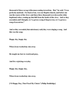 thousand of those savage tribesmancoming towardme. But,” he said, “I was
perfectly unafraid. Forback of me, was our Baptist church, and before me
ran the course of the river; and those three thousand were dressedin white
baptismal robes, coming up that hill from the banks of the river. And as they
ascended, and I thought, we’ve gotus a song of degrees too, we’ve gotus a
song of ascenttoo.”
And as they ascended, that missionary said, they were singing a song. And
this was the song:
Happy day, happy day
When Jesus washedmy sins away
He taught me how to watchand pray,
And live rejoicing everyday
Happy day, happy day,
When Jesus washedmy sins away.
[“O Happy Day, That Fixed My Choice”;Philip Doddridge]
 