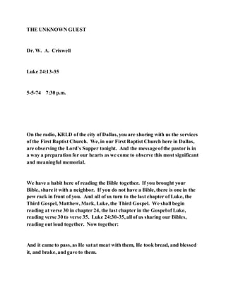 THE UNKNOWN GUEST
Dr. W. A. Criswell
Luke 24:13-35
5-5-74 7:30 p.m.
On the radio, KRLD of the city of Dallas, you are sharing with us the services
of the First Baptist Church. We, in our First Baptist Church here in Dallas,
are observing the Lord’s Supper tonight. And the messageofthe pastor is in
a way a preparation for our hearts as we come to observe this most significant
and meaningful memorial.
We have a habit here of reading the Bible together. If you brought your
Bible, share it with a neighbor. If you do not have a Bible, there is one in the
pew rack in front of you. And all of us turn to the last chapter of Luke, the
Third Gospel, Matthew, Mark, Luke, the Third Gospel. We shall begin
reading at verse 30 in chapter 24, the last chapter in the Gospelof Luke,
reading verse 30 to verse 35. Luke 24:30-35, allof us sharing our Bibles,
reading out loud together. Now together:
And it came to pass, as He satat meat with them, He took bread, and blessed
it, and brake, and gave to them.
 