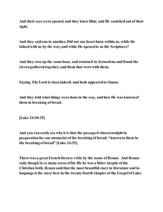 And their eyes were opened, and they knew Him; and He vanished out of their
sight.
And they said one to another, Did not our heart burn within us, while He
talkedwith us by the way, and while He openedto us the Scriptures?
And they rose up the same hour, and returned to Jerusalem, and found the
elevengathered together, and them that were with them,
Saying, The Lord is risen indeed, and hath appearedto Simon.
And they told what things were done in the way, and how He was knownof
them in breaking of bread.
[Luke 24:30-35]
And you caneasily see why it is that the passageit chosentonight in
preparation for our memorial of the breaking of bread; “knownto them in
the breaking of bread” [Luke 24:35].
There was a greatFrench literary critic by the name of Renan. And Renan
said, though in so many areas ofhis life he was a bitter skeptic of the
Christian faith, Renan said that the most beautiful story in literature and in
language is the story here in the twenty-fourth chapter of the Gospelof Luke.
 