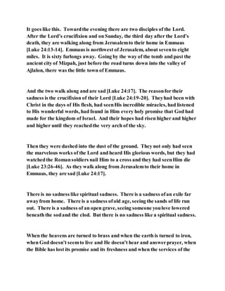 It goes like this. Towardthe evening there are two disciples of the Lord.
After the Lord’s crucifixion and on Sunday, the third day after the Lord’s
death, they are walking along from Jerusalemto their home in Emmaus
[Luke 24:13-14]. Emmaus is northwest of Jerusalem, about sevento eight
miles. It is sixty furlongs away. Going by the way of the tomb and past the
ancient city of Mizpah, just before the road turns down into the valley of
Ajlalon, there was the little town of Emmaus.
And the two walk along and are sad [Luke 24:17]. The reasonfor their
sadness is the crucifixion of their Lord [Luke 24:19-20]. Theyhad been with
Christ in the days of His flesh, had seenHis incredible miracles, had listened
to His wonderful words, had found in Him every holy promise that God had
made for the kingdom of Israel. And their hopes had risen higher and higher
and higher until they reachedthe very arch of the sky.
Then they were dashed into the dust of the ground. They not only had seen
the marvelous works of the Lord and heard His glorious words, but they had
watchedthe Romansoldiers nail Him to a cross and they had seenHim die
[Luke 23:26-46]. As they walk along from Jerusalemto their home in
Emmaus, they are sad [Luke 24:17].
There is no sadness like spiritual sadness. There is a sadness ofan exile far
awayfrom home. There is a sadness ofold age, seeing the sands of life run
out. There is a sadness of an open grave, seeing someone youlove lowered
beneath the sodand the clod. But there is no sadness like a spiritual sadness.
When the heavens are turned to brass and when the earth is turned to iron,
when God doesn’t seemto live and He doesn’t hear and answerprayer, when
the Bible has lost its promise and its freshness and when the services of the
 
