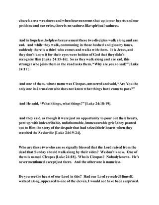 church are a weariness and when heavenseems shut up to our hearts and our
petitions and our cries, there is no sadness like spiritual sadness.
And in hopeless, helpless bereavementthese two disciples walk along and are
sad. And while they walk, communing in those hushed and gloomy tones,
suddenly there is a third who comes and walks with them. It is Jesus, and
they don’t know it for their eyes were holden of God that they didn’t
recognize Him [Luke 24:15-16]. So as they walk along and are sad, this
strangerwho joins them in the road asks them, “Why are you so sad?” [Luke
24:17].
And one of them, whose name was Cleopas, answeredand said, “Are You the
only one in Jerusalemwho does not know what things have come to pass?”
And He said, “What things, what things?” [Luke 24:18-19].
And they said, as though it were just an opportunity to pour out their hearts,
pent up with indescribable, unfathomable, immeasurable grief, they poured
out to Him the story of the despair that had seizedtheir hearts when they
watchedthe Saviordie [Luke 24:19-24].
Who are these two who are so signally blessedthat the Lord raised from the
dead that Sunday should walk along by their sides? We don’t know. One of
them is named Cleopas [Luke 24:18]. Who is Cleopas? Nobodyknows. He’s
never mentioned exceptjust there. And the other one is nameless.
Do you see the heart of our Lord in this? Had our Lord revealedHimself,
walkedalong, appearedto one of the eleven, I would not have been surprised.
 