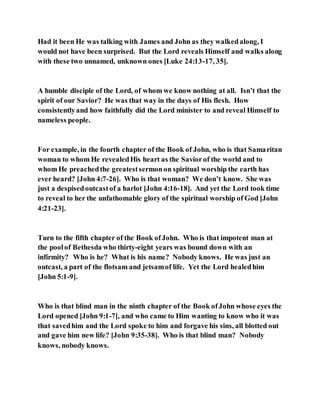 Had it been He was talking with James and John as they walkedalong, I
would not have been surprised. But the Lord reveals Himself and walks along
with these two unnamed, unknown ones [Luke 24:13-17, 35].
A humble disciple of the Lord, of whom we know nothing at all. Isn’t that the
spirit of our Savior? He was that way in the days of His flesh. How
consistentlyand how faithfully did the Lord minister to and reveal Himself to
nameless people.
For example, in the fourth chapter of the Book of John, who is that Samaritan
woman to whom He revealedHis heart as the Saviorof the world and to
whom He preachedthe greatestsermonon spiritual worship the earth has
ever heard? [John 4:7-26]. Who is that woman? We don’t know. She was
just a despisedoutcastof a harlot [John 4:16-18]. And yet the Lord took time
to reveal to her the unfathomable glory of the spiritual worship of God [John
4:21-23].
Turn to the fifth chapter of the Book ofJohn. Who is that impotent man at
the poolof Bethesda who thirty-eight years was bound down with an
infirmity? Who is he? What is his name? Nobody knows. He was just an
outcast, a part of the flotsam and jetsamof life. Yet the Lord healedhim
[John 5:1-9].
Who is that blind man in the ninth chapter of the Book ofJohn whose eyes the
Lord opened [John 9:1-7], and who came to Him wanting to know who it was
that savedhim and the Lord spoke to him and forgave his sins, all blotted out
and gave him new life? [John 9:35-38]. Who is that blind man? Nobody
knows, nobody knows.
 