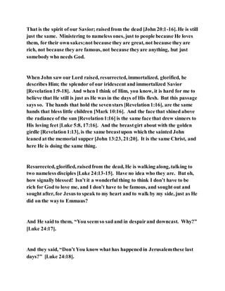 That is the spirit of our Savior; raisedfrom the dead [John 20:1-16]. He is still
just the same. Ministering to nameless ones, just to people because He loves
them, for their own sakes;not because they are great, not because they are
rich, not because they are famous, not because theyare anything, but just
somebody who needs God.
When John saw our Lord raised, resurrected, immortalized, glorified, he
describes Him; the splendor of our iridescent and immortalized Savior
[Revelation1:9-18]. And when I think of Him, you know, it is hard for me to
believe that He still is just as He was in the days of His flesh. But this passage
says so. The hands that hold the sevenstars [Revelation1:16], are the same
hands that bless little children [Mark 10:16]. And the face that shined above
the radiance of the sun [Revelation1:16] is the same face that drew sinners to
His loving feet [Luke 5:8, 17:16]. And the breastgirt about with the golden
girdle [Revelation1:13], is the same breastupon which the sainted John
leaned at the memorial supper [John 13:23, 21:20]. It is the same Christ, and
here He is doing the same thing.
Resurrected, glorified, raisedfrom the dead, He is walking along, talking to
two nameless disciples [Luke 24:13-15]. Have no idea who they are. But oh,
how signally blessed! Isn’t it a wonderful thing to think I don’t have to be
rich for God to love me, and I don’t have to be famous, and sought out and
sought after, for Jesus to speak to my heart and to walk by my side, just as He
did on the wayto Emmaus?
And He said to them, “You seem so sad and in despairand downcast. Why?”
[Luke 24:17].
And they said, “Don’t You know what has happened in Jerusalemthese last
days?” [Luke 24:18].
 