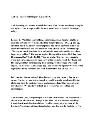 And He said, “What things?” [Luke 24:19].
And then they just poured out their hearts to Him. In one word they are up in
the highestskies in hope, and in the next word they are down in the deepest
valley.
Look at it. “And they said to Him, concerning Jesus, a Prophetmighty in
deed and in word before God and all the people” [Luke 24:19]. Up and up,
and then down: “And how the chief priests and rulers delivered Him to be
condemned to death, and they crucified Him” [Luke 24:20]. And then up:
“We trusted that it had been He which should have redeemedIsrael: all our
hopes were in Him.” Then down again:“Beside, this was the third day since
He was crucified” [Luke 24:21]. Then up again:“Oh, there were certain
women of our company who were early at the sepulcher;and they found not
His body, and they came running to us saying, ‘We have seena vision of
angels. He is alive!’” [Luke 24:22-23]. And then down again: “We went to the
sepulchre and we could not find Him: we saw Him not” [Luke 24:24].
Isn’t that our human nature? One day we are up and the next day we are
down. One day we are just as though we could hear the angels sing like this
choir, and then the next day we are so discouragedand blue we can’t hear
nobody pray. We just have to look up to look down; just so blue and
discouraged.
And then the Lord, “Beginning at Moses and the Prophets, He expounded”—
diermēneuō, diermēneuō. Always in the Bible that word means one thing:
translation, translation, translation. “And beginning at Moses andall the
Prophets,” beginning at Genesis and going clearthrough the Scriptures, “He
 