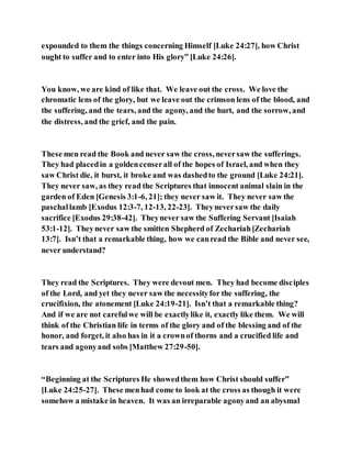 expounded to them the things concerning Himself [Luke 24:27], how Christ
ought to suffer and to enter into His glory” [Luke 24:26].
You know, we are kind of like that. We leave out the cross. We love the
chromatic lens of the glory, but we leave out the crimson lens of the blood, and
the suffering, and the tears, and the agony, and the hurt, and the sorrow, and
the distress, and the grief, and the pain.
These men read the Book and never saw the cross, neversaw the sufferings.
They had placedin a goldencenserall of the hopes of Israel, and when they
saw Christ die, it burst, it broke and was dashedto the ground [Luke 24:21].
They never saw, as they read the Scriptures that innocent animal slain in the
garden of Eden [Genesis 3:1-6, 21]; they never saw it. They never saw the
paschallamb [Exodus 12:3-7, 12-13, 22-23]. Theyneversaw the daily
sacrifice [Exodus 29:38-42]. Theynever saw the Suffering Servant [Isaiah
53:1-12]. Theynever saw the smitten Shepherd of Zechariah[Zechariah
13:7]. Isn’t that a remarkable thing, how we canread the Bible and never see,
never understand?
They read the Scriptures. They were devout men. They had become disciples
of the Lord, and yet they never saw the necessityfor the suffering, the
crucifixion, the atonement [Luke 24:19-21]. Isn’t that a remarkable thing?
And if we are not carefulwe will be exactlylike it, exactly like them. We will
think of the Christian life in terms of the glory and of the blessing and of the
honor, and forget, it also has in it a crownof thorns and a crucified life and
tears and agonyand sobs [Matthew 27:29-50].
“Beginning at the Scriptures He showedthem how Christ should suffer”
[Luke 24:25-27]. These menhad come to look at the cross as though it were
somehow a mistake in heaven. It was an irreparable agonyand an abysmal
 