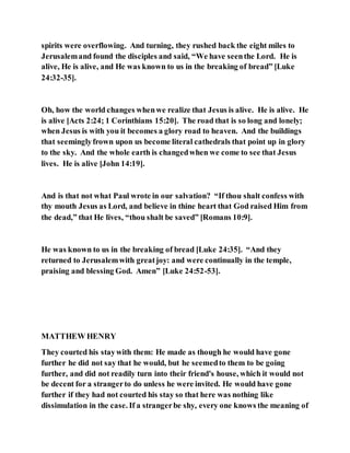 spirits were overflowing. And turning, they rushed back the eight miles to
Jerusalemand found the disciples and said, “We have seenthe Lord. He is
alive, He is alive, and He was known to us in the breaking of bread” [Luke
24:32-35].
Oh, how the world changes whenwe realize that Jesus is alive. He is alive. He
is alive [Acts 2:24; 1 Corinthians 15:20]. The road that is so long and lonely;
when Jesus is with you it becomes a glory road to heaven. And the buildings
that seeminglyfrown upon us become literal cathedrals that point up in glory
to the sky. And the whole earth is changedwhen we come to see that Jesus
lives. He is alive [John 14:19].
And is that not what Paul wrote in our salvation? “If thou shalt confess with
thy mouth Jesus as Lord, and believe in thine heart that God raised Him from
the dead,” that He lives, “thou shalt be saved” [Romans 10:9].
He was known to us in the breaking of bread [Luke 24:35]. “And they
returned to Jerusalemwith greatjoy: and were continually in the temple,
praising and blessing God. Amen” [Luke 24:52-53].
MATTHEW HENRY
They courted his staywith them: He made as though he would have gone
further he did not say that he would, but he seemedto them to be going
further, and did not readily turn into their friend's house, which it would not
be decent for a strangerto do unless he were invited. He would have gone
further if they had not courted his stay so that here was nothing like
dissimulation in the case. If a strangerbe shy, every one knows the meaning of
 