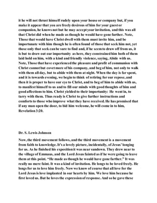it he will not thrust himself rudely upon your house or company but, if you
make it appear that you are freely desirous of him for your guestor
companion, he knows not but he may acceptyour invitation, and this was all
that Christ did when he made as though he would have gone further. Note,
Those that would have Christ dwell with them must invite him, and be
importunate with him though he is often found of those that seek him not, yet
those only that seek canbe sure to find and, if he seemto draw off from us, it
is but to draw out our importunity as here, they constrainedhim both of them
laid hold on him, with a kind and friendly violence, saying, Abide with us.
Note, Those that have experiencedthe pleasure and profit of communion with
Christ cannotbut covetmore of his company, and beg of him, not only to walk
with them all day, but to abide with them at night. When the day is far spent,
and it is towards evening, we begin to think of retiring for our repose, and
then it is proper to have our eye to Christ, and to beg of him to abide with us,
to manifest himself to us and to fill our minds with goodthoughts of him and
goodaffections to him. Christ yielded to their importunity: He went in, to
tarry with them. Thus ready is Christ to give further instructions and
comforts to those who improve what they have received. He has promised that
if any man open the door, to bid him welcome, he will come in to him,
Revelation3:20.
Dr. S. Lewis Johnson
Now, the third movement follows, and the third movement is a movement
from faith to knowledge. It’s a lovely picture, incidentally, of Jesus’longing
for us. As he finished his expositionit was near sundown. They drew near to
the village of Emmaus, and the Lord Jesus fainted as if he were going to leave
them at this point. “He made as though he would have gone farther.” It was
really no mere faint. It was a kind of invitation. He longs to be loved freely. He
longs for us to love him freely. Now we know of course that all love for the
Lord Jesus is love implanted in our hearts by him. We love him because he
first loved us. But he loves the expressionof response. And so he gave these
 