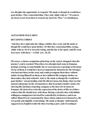 two disciples the opportunity to respond. “He made as though he would have
gone farther. They constrainedhim. They said, Abide with us.” “O come to
my heart, Lord Jesus there is room in my heart for Thee,” we should pray.
ALEXANDER MACLAREN
DETAINING CHRIST
‘And they drew nigh unto the village, whither they went: and He made as
though He would have gone further. 29. But they constrainedHim, saying,
Abide with us: for it is towardevening, and the day is far spent. And He went
in to tarry with them.’—LUKE xxiv. 28, 29.
Of course, a chance companion, pickedup on the road, is dropped when the
journey’s end is reached. When these two disciples had come to Emmaus,
perhaps arriving at some humble inn or caravanserai, orperhaps at the home
of one of them, it would have been an unmannerly intrusion for the Stranger
who had met them on the road, and could accompanythem there without
rudely forcing Himself on them, to have inflicted His company further on
them unless they had wished it. And so ‘He made as though He would have
gone further,’ not pretending what He did not mean, but doing what was but
natural and proper in the circumstances. ButJesus had a further motive for
showing His intention of parting company at the door of t he house in
Emmaus. He desired to evoke the expressionof the desire of His two fellow-
walkers that He should tarry with them. Having evokedit, then with infinite
willingness omnipotence lets itself be controlled by feebleness, andJesus
suffers Himself to be constrainedby those whom, unknown to themselves, He
was gently and mightily constraining. ‘He made as though,’ unfortunately
suggeststo an English readerthe idea of acting a part, and of seeming to
 