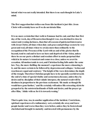 intend what was not really intended. But there is no such thought in Luke’s
mind.
The first suggestionthat strikes one from this incident is just this: Jesus
Christ will certainly leave us if we do not detain Him.
It is no more certainthat that walk to Emmaus had its end, and that that first
day of the week, dayof Resurrectionthough it was, was destined to close in
sunsetand evening darkness, than that all seasonsofquickened intercourse
with Jesus Christ, all times when duty and grace and privilege seemto be very
greatand real, all times when we awakemore than ordinarily to the
recognitionof the Presenceofthe Lord with us and of the glories that lie
beyond, tend to end and to leave us bare and deprived of the vision, unless
there be on our parts a distinct and resolute effort to make perpetual that
which in its nature is transient and comes to a close, unless we avert its
cessation. All motion tends to rest, and Christian feeling falls under the same
law. Nay, the more thrilling the moment’s experience the more exhausting is
it, and the more certain to be followed by depressionand collapse.‘Action and
reactionare equal and contrary.’ The height of the wave determines the depth
of the trough. Therefore Christian people have to be speciallycareful towards
the end of a time of specialvitality and earnestness;because, unless they by
desire and by discipline of their minds interpose, the natural result will be
deadness in proportion to the previous excitement. ‘He made as though He
would have gone further,’ and He certainly will unless His retreating skirts be
graspedat by the outstretchedhands of faith and desire, and the prayer go
after Him, ‘Abide with us for it is toward evening.’
That is quite true, too, in another application of the incident. Convictions,
spiritual experiences ofa rudimentary sort, certainly die awayand leave
people harder and worse than they were before, unless they be fosteredand
cherishedand brought to maturity and invested with permanence by the
 