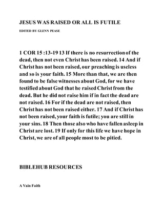 JESUS WAS RAISED OR ALL IS FUTILE
EDITED BY GLENN PEASE
1 COR 15 :13-19 13 If there is no resurrectionof the
dead, then not even Christhas been raised. 14 And if
Christhas not been raised, our preaching is useless
and so is your faith. 15 More than that, we are then
found to be falsewitnesses about God, for we have
testifiedabout God that he raisedChristfrom the
dead. But he did not raise him if in fact the dead are
not raised. 16 For if the dead are not raised, then
Christhas not been raised either. 17 And if Christhas
not been raised, your faith is futile; you are still in
your sins. 18 Then those also who have fallenasleep in
Christare lost. 19 If only for this life we have hope in
Christ, we are of all people most to be pitied.
BIBLEHUB RESOURCES
A Vain Faith
 