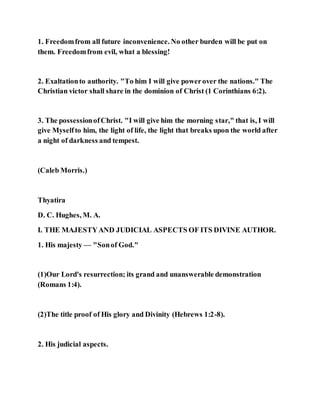 1. Freedomfrom all future inconvenience. No other burden will be put on
them. Freedomfrom evil, what a blessing!
2. Exaltationto authority. "To him I will give powerover the nations." The
Christian victor shall share in the dominion of Christ (1 Corinthians 6:2).
3. The possessionofChrist. "I will give him the morning star," that is, I will
give Myselfto him, the light of life, the light that breaks upon the world after
a night of darkness and tempest.
(Caleb Morris.)
Thyatira
D. C. Hughes, M. A.
I. THE MAJESTYAND JUDICIAL ASPECTS OF ITS DIVINE AUTHOR.
1. His majesty — "Sonof God."
(1)Our Lord's resurrection; its grand and unanswerable demonstration
(Romans 1:4).
(2)The title proof of His glory and Divinity (Hebrews 1:2-8).
2. His judicial aspects.
 