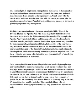 true spiritual gift. It might seemstrange to you that anyone forty years after
the apostles have been on the scene andJohn still the scene, that a church
could have any doubt about who the apostles were. We all know who the
twelve were. And even if we include Paul with the twelve, we know who the
apostles were and we know Paul, but how could anyone manage to persuade a
group of people that they are apostles.
Well there are apostles in more than one sense in the Bible. There is the
Twelve. There is the Apostle Paul who ranks togetherwith the twelve, but
then there are others in the Bible who are calledapostles. Forexample, the
Apostle Paul refers to individuals and they are calls apostles.Barnabas is
calledan apostle, just to give you one illustration. Apostles that may be called
for convenience sake, notapostles ofChrist, but apostles ofthe churches as
they are called. That is individuals who are not one of the twelve, not of the
characterof them and of the Apostle Paul, but nevertheless canlegitimately
calledapostles, those who are sentby a church to perform a specific task. And
there evidently were some who claimed to have this specialgift of apostleship
but did not manifest it in their lives.
Now, you might think that’s something of nineteen hundred years plus ago
and we shouldn’t be concernedabout that at all, but do you know that not
long ago, about two years ago I believe it was, a southern minister wellknown
to you if I mentioned his name, he announced that there were five apostles in
the church. He, his son, and three other friends, and one of those has all ready
fallen and proven that he doesn’t really belong even in that company of
people. So it’s not something that we canthink of as referring only to the past,
it’s something that troubles us today. There are individuals who set
themselves forth as being apostles today, not only prophets but apostles as
well.
 