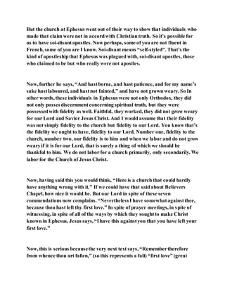 But the church at Ephesus went out of their way to show that individuals who
made that claim were not in accordwith Christian truth. So it’s possible for
us to have soi-disantapostles. Now perhaps, some of you are not fluent in
French, some of you are I know. Soi-disant means “self-styled”. That’s the
kind of apostleshipthat Ephesus was plagued with, soi-disant apostles, those
who claimed to be but who really were not apostles.
Now, further he says, “And hastborne, and hast patience, and for my name’s
sake hastlaboured, and hastnot fainted,” and have not grown weary. So In
other words, these individuals in Ephesus were not only Orthodox, they did
not only possesdiscernmentconcerning spiritual truth, but they were
possessedwith fidelity as well. Faithful, they worked, they did not grow weary
for our Lord and Savior Jesus Christ. And I would assume that their fidelity
was not simply fidelity to the church but fidelity to our Lord. You know that’s
the fidelity we ought to have, fidelity to our Lord. Number one, fidelity to the
church, number two, our fidelity is to him and when we labor and do not grow
wearyif it is for our Lord, that is surely a thing of which we should be
thankful to him. We do not labor for a church primarily, only secondarily. We
labor for the Church of Jesus Christ.
Now, having said this you would think, “Here is a church that could hardly
have anything wrong with it.” If we could have that saidabout Believers
Chapel, how nice it would be. But our Lord in spite of these seven
commendations now complains. “NeverthelessI have somewhatagainstthee,
because thou hast left thy first love.” In spite of prayer meetings, in spite of
witnessing, in spite of all of the ways by which they soughtto make Christ
known in Ephesus, Jesus says, “Ihave this againstyou that you have left your
first love.”
Now, this is serious becausethe very next text says, “Remembertherefore
from whence thou art fallen,” (so this represents a fall) “first love” (great
 