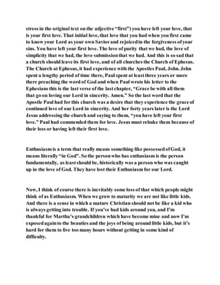 stress in the original text on the adjective “first”) you have left your love, that
is your first love. That initial love, that love that you had when you first came
to know your Lord as your own Saviorand rejoicedin the forgiveness ofyour
sins. You have left your first love. The love of purity that we had, the love of
simplicity that we had, the love submissionthat we had. And this is so sad that
a church should leave its first love, and of all churches the Church of Ephesus.
The Church at Ephesus, it had experience with the Apostles Paul, John. John
spent a lengthy period of time there, Paul spent at leastthree years or more
there preaching the word of God and when Paul wrote his letter to the
Ephesians this is the last verse of the lastchapter, “Grace be with all them
that go on loving our Lord in sincerity. Amen.” So the last word that the
Apostle Paul had for this church was a desire that they experience the grace of
continued love of our Lord in sincerity. And her forty years later is the Lord
Jesus addressing the church and saying to them, “you have left your first
love.” Paul had commended them for love. Jesus must rebuke them because of
their loss or having left their first love.
Enthusiasm is a term that really means something like possessedofGod, it
means literally “in God”. So the personwho has enthusiasm is the person
fundamentally, as leastshould be, historically was a person who was caught
up in the love of God. They have lost their Enthusiasm for our Lord.
Now, I think of course there is inevitably some loss of that which people might
think of as Enthusiasm. When we grow to maturity we are not like little kids.
And there is a sense in which a mature Christian should not be like a kid who
is always getting into trouble. If you’ve had kids around you, and I’m
thankful for Martha’s grandchildren which have become mine and now I’m
exposedagainto the beauties and the joys of being around little kids, but it’s
hard for them to live too many hours without getting in some kind of
difficulty.
 