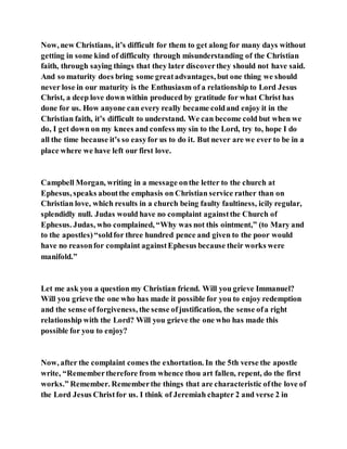 Now, new Christians, it’s difficult for them to get along for many days without
getting in some kind of difficulty through misunderstanding of the Christian
faith, through saying things that they later discoverthey should not have said.
And so maturity does bring some greatadvantages, but one thing we should
never lose in our maturity is the Enthusiasm of a relationship to Lord Jesus
Christ, a deep love down within produced by gratitude for what Christ has
done for us. How anyone can every really became coldand enjoy it in the
Christian faith, it’s difficult to understand. We can become cold but when we
do, I get down on my knees and confess my sin to the Lord, try to, hope I do
all the time because it’s so easyfor us to do it. But never are we ever to be in a
place where we have left our first love.
Campbell Morgan, writing in a message onthe letter to the church at
Ephesus, speaks aboutthe emphasis on Christian service rather than on
Christian love, which results in a church being faulty faultiness, icily regular,
splendidly null. Judas would have no complaint againstthe Church of
Ephesus. Judas, who complained, “Why was not this ointment,” (to Mary and
to the apostles)“soldfor three hundred pence and given to the poor would
have no reasonfor complaint againstEphesus because their works were
manifold.”
Let me ask you a question my Christian friend. Will you grieve Immanuel?
Will you grieve the one who has made it possible for you to enjoy redemption
and the sense of forgiveness, the sense ofjustification, the sense ofa right
relationship with the Lord? Will you grieve the one who has made this
possible for you to enjoy?
Now, after the complaint comes the exhortation. In the 5th verse the apostle
write, “Remembertherefore from whence thou art fallen, repent, do the first
works.” Remember. Rememberthe things that are characteristic ofthe love of
the Lord Jesus Christfor us. I think of Jeremiah chapter 2 and verse 2 in
 