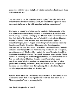 connectionwith this where God pleads with the nation Israel and says to them
in Jeremiah two two,
“Go, Jeremiah, cry in the ears of Jerusalem, saying, Thus saith the Lord; I
remember thee, the kindness of thy youth, the love of thine espousals, when
thou wentestafter me in the wilderness, in a land that was not sown.”
God trying to remind Israel of the way in which they had respondedto his
love for them in the earliestdays, the love of his espousals.Rememberand
repent, change ones mind and engage in a different method of activity toward
him. And finally, “Do those first works,” whatC.S. Lewis calls the Pilgrim’s
regress. So there is a time when we need that, the Pilgrim’s regress to
remember the past, repent. Repent is something Christian should constantly
be doing. And finally, doing those things, repeating those things that
characteristic the early days of our Christianity. The threat follows, “orelse I
will come unto thee quickly, and will remove thy candlestick out of his place,
exceptthou repent.” The loss of love leads to the loss oflight, the loss of love
leads to the loss of light bearing. The church today that leaves love for Christ
will lose its testimony and that has happened I know you know in many cases.
You can look out over Christian churches today if you’ve had much
experience with Christian churches, and many of them had days of bright
growth, life, testimony, fruitfulness, today are barren. When you go within
them you can almostknow from the beginning, this is a dead church, no
doctrinal departure ostensibly, but first love lost.
Ignatius who wrote in the 2nd Century, and who wrote to the Ephesians, said
in one of his letters that, “Theyrepented for awhile but then where lost to
Mohammedanism,” and so how easythat is.
And finally, the promise of verse 7,
 