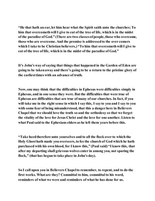 “He that hath an ear, let him hear what the Spirit saith unto the churches; To
him that overcomethwill I give to eat of the tree of life, which is in the midst
of the paradise of God.” (There are two classesofpeople, those who overcome,
those who are overcome. And the promise is addressedto the over comers
which I take to be Christian believers,)“To him that overcomethwill I give to
eat of the tree of life, which is in the midst of the paradise of God.”
It’s John’s way of saying that things that happened in the Garden of Eden are
going to be takenawayand there’s going to be a return to the pristine glory of
the earliesttimes with an advance of truth.
Now, one may think that the difficulties in Ephesus were difficulties simply in
Ephesus, and in one sense they were. But the difficulties that were true of
Ephesus are difficulties that are true of many of our churches. In fact, if you
will take me in the right sense in which I saythis, I sayto you and I say to you
with some fear of being misunderstood, that this a dangerhere in Believers
Chapel that we should love the truth so and the orthodoxy so that we forget
the vitality of the love for Jesus Christ and the love for one another. Listen to
what Paul said to the Ephesians elders as he left them years before this.
“Take heedtherefore unto yourselves and to all the flock over to which the
Holy Ghosthath made you overseers, to fee the church of God which he hath
purchased with his own blood, for I know this,” (Paul said) “I know this, that
after my departing shall grievous wolves enter in among you, not sparing the
flock,” (that has begun to take place in John’s day).
So I call upon you in Believers Chapelto remember, to repent, and to do the
first works. Whatare they? Committal to him, committal to his word,
reminders of what we were and reminders of what he has done for us.
 