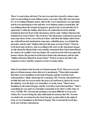 There’s a marvelous old story I’m sure you may have heard it, about a man
who was preaching to some Indians many years ago. I like this story because
it’s so revealing of human nature. But in the westa missionary was speaking
and he was speaking in a tent and they were Indians gatheraround him. He
was talking about the Gospel, he beganto speak ofour Lord and after he’d
spokenfor a while the Indian chief arose, he walkedforward, he laid his
tomahawk down in front of the missionary and he said, “Indian chief give his
tomahawk to Jesus Christ.” He sat down. The missionary continued to preach
and came closerto the cross ofJesus Christ. And then the Indian chief stood
up, walkedforward, motioned to some men, calledhis pony over behind the
preacher, and he said, “Indian chief give his pony to Jesus Christ.” Then he
went back and satdown. And according to the story as the missionarybegan
to talk about the blood of the cross and the atonement that Christ had offered
for sinners, he couldn’t wait any longer. He came forward with tears upon his
bronze cheeks.He got down on his knees before the missionary and he said,
“Indian chief give himself to Jesus Christ.” Well, it seems to me that’s the
response we have and the response we have to make today.
John Newtonhad as his favorite text Deuteronomy 15:15. There are several
places in Deuteronomywhere this text is mentioned, “Thoushalt remember
that thou wasta bondman in the land of Egypt, and the Lord thy God
redeemedthee,” think about that for a moment. Mr. Newton, who had lived a
terrible life and was recoveredby the grace of God from it, had as he was in
his ministry over his desk, so I remember, or in his room, “Thou wasta
bondman in the land of Egypt, and the Lord they God redeemedthee.” That’s
something for you and I to remember constantly to for that’s really what we
were. Notlike Mr. Newton, but perhaps even more difficult to recoverby
Christ. We weren’t living the miserable kind of existence that Mr. Newton
was before he was turned to the Lord, but just as miserable in the sight of
God, we were bondman in the land of Egypt. This word and the Lord they
God, our God has redeemedus.
 