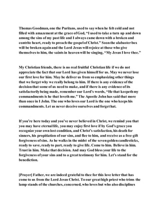 Thomas Goodman, one the Puritans, used to saywhen he felt cold and not
filled with amazement at the grace ofGod, “I used to take a turn up and down
among the sins of my past life and I always came down with a broken and
contrite heart, ready to preach the gospelof Christ.” Soonthe alabasterbox
will be broken againand the Lord Jesus willrejoice at those who give
themselves to him, the saints in heavenwill be singing, “My Jesus I love thee.”
My Christian friends, there is no real fruitful Christian life if we do not
appreciate the fact that our Lord has given himself for us. May we never lose
our first love for him. May he deliver us from so emphasizing other things
that we forget why we really belong to him. If there is any evidence of the
decisionthat some of us need to make, and if there is any evidence of its
satisfactorilybeing made, remember our Lord’s words, “He that keepethmy
commandments is he that loveth me.” The Apostle John has said that more
than once in I John. The one who loves our Lord is the one who keeps his
commandments. Let us never deceive ourselves and forgethat.
If you’re here today and you’ve never believed in Christ, we remind you that
you may have eternallife, you may enjoy first love if by God’s grace you
recognize your own lost condition, and Christ’s satisfaction, his death for
sinners, his propitiation of our sins, and flee to him, and receive as a free gift
forgiveness ofsins. As he walks in the midst of the sevengoldencandlesticks,
ready to save, readyto part, ready to give life. Come to him. Believe in him.
Trust in him. Make that decision. And may God bless your life to the
forgiveness ofyour sins and to a greattestimony for him. Let’s stand for the
benediction.
[Prayer] Father, we are indeed grateful to thee for this love letter that has
come to us from the Lord Jesus Christ. To our greathigh priest who trims the
lamp stands of the churches, concerned, who loves but who also disciplines
 